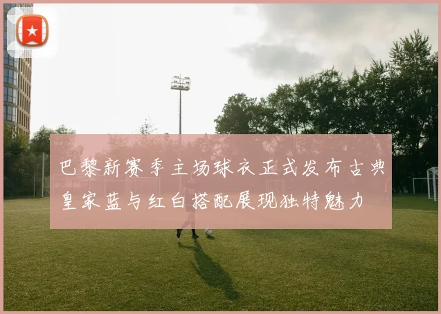 巴黎新赛季主场球衣正式发布古典皇家蓝与红白搭配展现独特魅力
