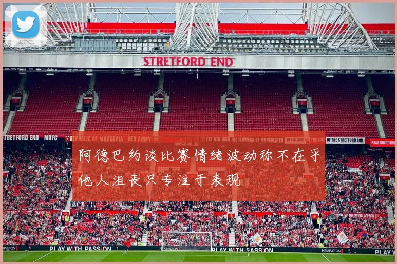 阿德巴约谈比赛情绪波动称不在乎他人沮丧只专注于表现