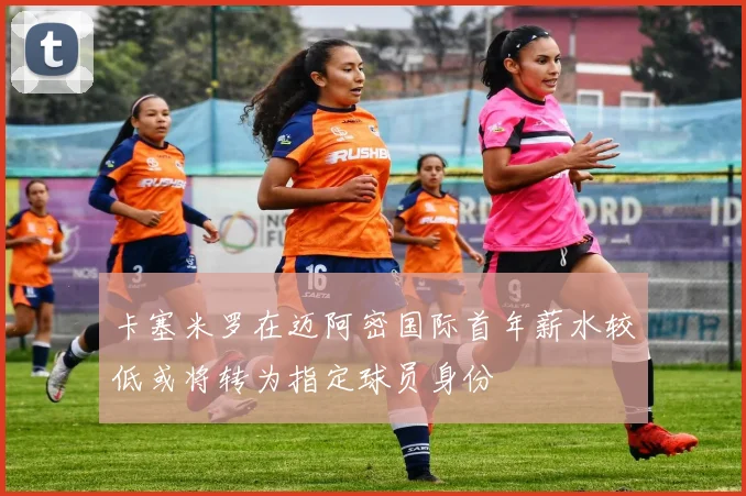 卡塞米罗在迈阿密国际首年薪水较低或将转为指定球员身份