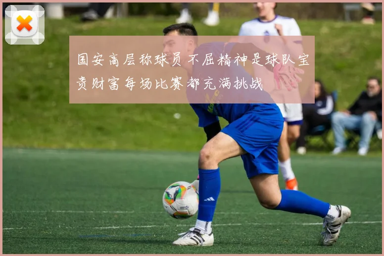 国安高层称球员不屈精神是球队宝贵财富每场比赛都充满挑战