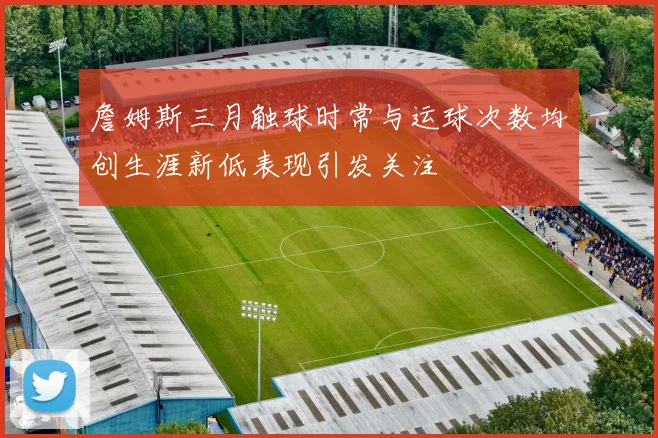 詹姆斯三月触球时常与运球次数均创生涯新低表现引发关注