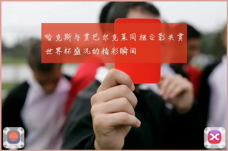 哈克斯与贾巴尔克莱同框合影共赏世界杯盛况的精彩瞬间
