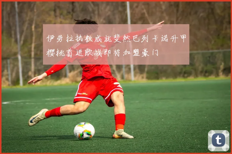 伊劳拉执教成就斐然巴列卡诺升甲樱桃首进欧战即将加盟豪门