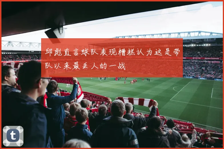邱彪直言球队表现糟糕认为这是带队以来最丢人的一战