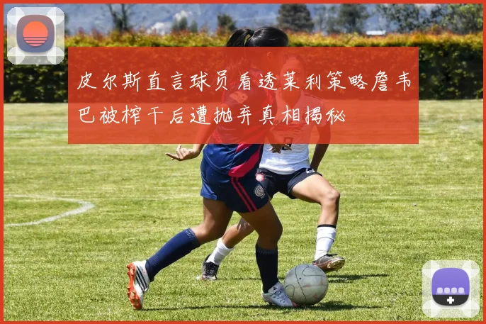 皮尔斯直言球员看透莱利策略詹韦巴被榨干后遭抛弃真相揭秘
