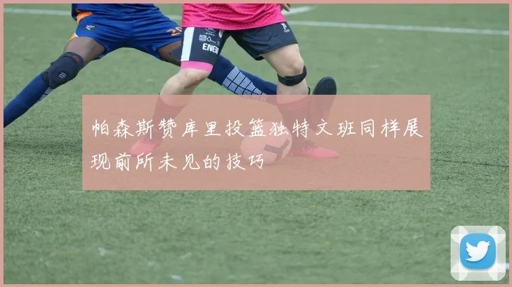 帕森斯赞库里投篮独特文班同样展现前所未见的技巧